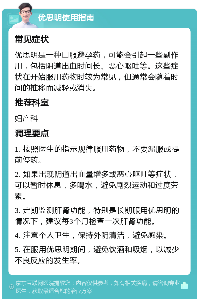 优思明使用指南 常见症状 优思明是一种口服避孕药，可能会引起一些副作用，包括阴道出血时间长、恶心呕吐等。这些症状在开始服用药物时较为常见，但通常会随着时间的推移而减轻或消失。 推荐科室 妇产科 调理要点 1. 按照医生的指示规律服用药物，不要漏服或提前停药。 2. 如果出现阴道出血量增多或恶心呕吐等症状，可以暂时休息，多喝水，避免剧烈运动和过度劳累。 3. 定期监测肝肾功能，特别是长期服用优思明的情况下，建议每3个月检查一次肝肾功能。 4. 注意个人卫生，保持外阴清洁，避免感染。 5. 在服用优思明期间，避免饮酒和吸烟，以减少不良反应的发生率。