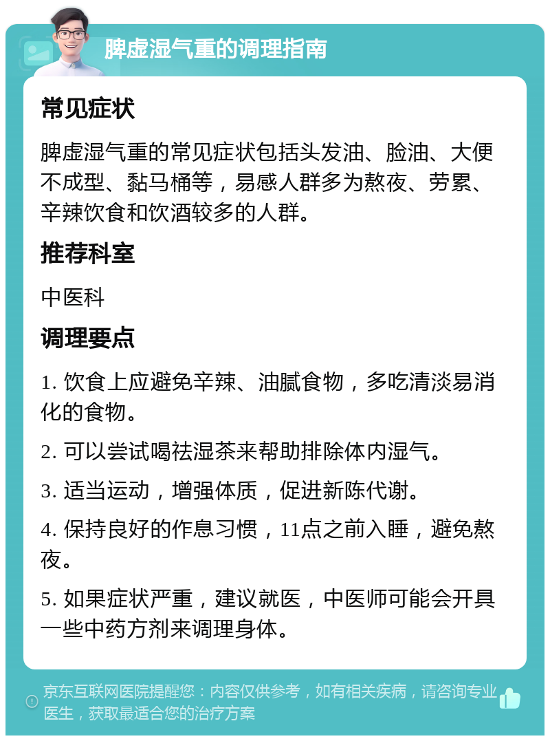 脾虚湿气重的调理指南 常见症状 脾虚湿气重的常见症状包括头发油、脸油、大便不成型、黏马桶等，易感人群多为熬夜、劳累、辛辣饮食和饮酒较多的人群。 推荐科室 中医科 调理要点 1. 饮食上应避免辛辣、油腻食物，多吃清淡易消化的食物。 2. 可以尝试喝祛湿茶来帮助排除体内湿气。 3. 适当运动，增强体质，促进新陈代谢。 4. 保持良好的作息习惯，11点之前入睡，避免熬夜。 5. 如果症状严重，建议就医，中医师可能会开具一些中药方剂来调理身体。