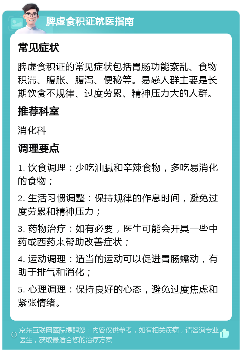 脾虚食积证就医指南 常见症状 脾虚食积证的常见症状包括胃肠功能紊乱、食物积滞、腹胀、腹泻、便秘等。易感人群主要是长期饮食不规律、过度劳累、精神压力大的人群。 推荐科室 消化科 调理要点 1. 饮食调理：少吃油腻和辛辣食物，多吃易消化的食物； 2. 生活习惯调整：保持规律的作息时间，避免过度劳累和精神压力； 3. 药物治疗：如有必要，医生可能会开具一些中药或西药来帮助改善症状； 4. 运动调理：适当的运动可以促进胃肠蠕动，有助于排气和消化； 5. 心理调理：保持良好的心态，避免过度焦虑和紧张情绪。