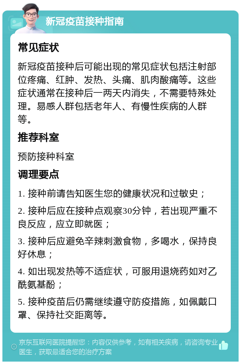 新冠疫苗接种指南 常见症状 新冠疫苗接种后可能出现的常见症状包括注射部位疼痛、红肿、发热、头痛、肌肉酸痛等。这些症状通常在接种后一两天内消失，不需要特殊处理。易感人群包括老年人、有慢性疾病的人群等。 推荐科室 预防接种科室 调理要点 1. 接种前请告知医生您的健康状况和过敏史； 2. 接种后应在接种点观察30分钟，若出现严重不良反应，应立即就医； 3. 接种后应避免辛辣刺激食物，多喝水，保持良好休息； 4. 如出现发热等不适症状，可服用退烧药如对乙酰氨基酚； 5. 接种疫苗后仍需继续遵守防疫措施，如佩戴口罩、保持社交距离等。