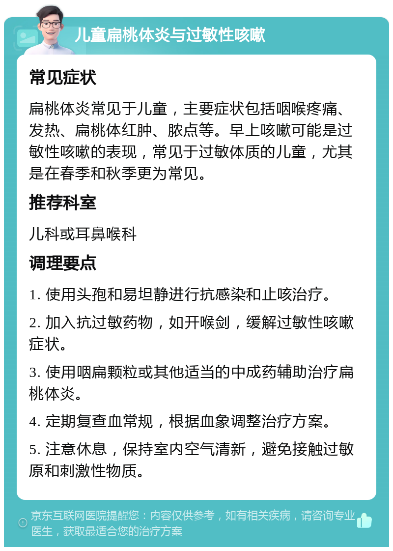 儿童扁桃体炎与过敏性咳嗽 常见症状 扁桃体炎常见于儿童，主要症状包括咽喉疼痛、发热、扁桃体红肿、脓点等。早上咳嗽可能是过敏性咳嗽的表现，常见于过敏体质的儿童，尤其是在春季和秋季更为常见。 推荐科室 儿科或耳鼻喉科 调理要点 1. 使用头孢和易坦静进行抗感染和止咳治疗。 2. 加入抗过敏药物，如开喉剑，缓解过敏性咳嗽症状。 3. 使用咽扁颗粒或其他适当的中成药辅助治疗扁桃体炎。 4. 定期复查血常规，根据血象调整治疗方案。 5. 注意休息，保持室内空气清新，避免接触过敏原和刺激性物质。