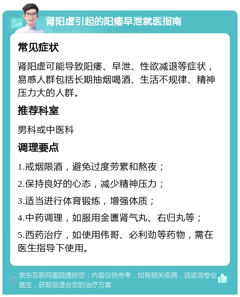 肾阳虚引起的阳痿早泄就医指南 常见症状 肾阳虚可能导致阳痿、早泄、性欲减退等症状，易感人群包括长期抽烟喝酒、生活不规律、精神压力大的人群。 推荐科室 男科或中医科 调理要点 1.戒烟限酒，避免过度劳累和熬夜； 2.保持良好的心态，减少精神压力； 3.适当进行体育锻炼，增强体质； 4.中药调理，如服用金匮肾气丸、右归丸等； 5.西药治疗，如使用伟哥、必利劲等药物，需在医生指导下使用。