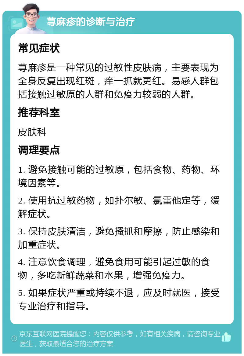 荨麻疹的诊断与治疗 常见症状 荨麻疹是一种常见的过敏性皮肤病，主要表现为全身反复出现红斑，痒一抓就更红。易感人群包括接触过敏原的人群和免疫力较弱的人群。 推荐科室 皮肤科 调理要点 1. 避免接触可能的过敏原，包括食物、药物、环境因素等。 2. 使用抗过敏药物，如扑尔敏、氯雷他定等，缓解症状。 3. 保持皮肤清洁，避免搔抓和摩擦，防止感染和加重症状。 4. 注意饮食调理，避免食用可能引起过敏的食物，多吃新鲜蔬菜和水果，增强免疫力。 5. 如果症状严重或持续不退，应及时就医，接受专业治疗和指导。