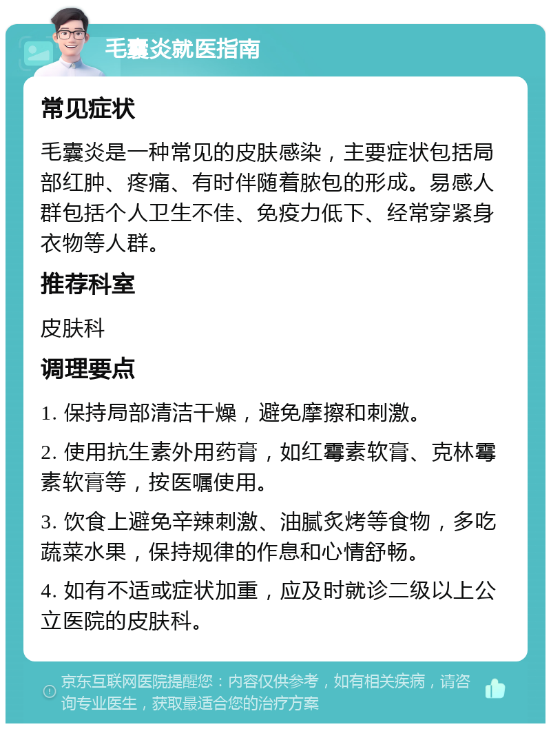 毛囊炎就医指南 常见症状 毛囊炎是一种常见的皮肤感染，主要症状包括局部红肿、疼痛、有时伴随着脓包的形成。易感人群包括个人卫生不佳、免疫力低下、经常穿紧身衣物等人群。 推荐科室 皮肤科 调理要点 1. 保持局部清洁干燥，避免摩擦和刺激。 2. 使用抗生素外用药膏，如红霉素软膏、克林霉素软膏等，按医嘱使用。 3. 饮食上避免辛辣刺激、油腻炙烤等食物，多吃蔬菜水果，保持规律的作息和心情舒畅。 4. 如有不适或症状加重，应及时就诊二级以上公立医院的皮肤科。