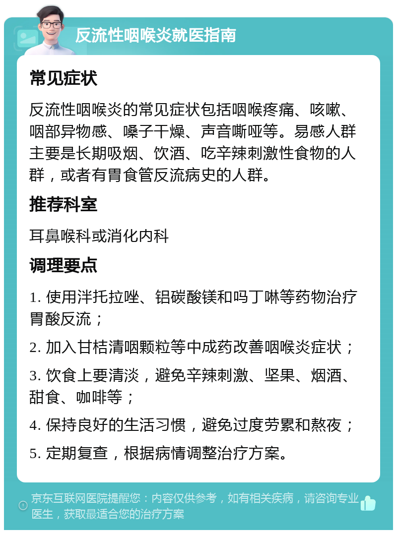 反流性咽喉炎就医指南 常见症状 反流性咽喉炎的常见症状包括咽喉疼痛、咳嗽、咽部异物感、嗓子干燥、声音嘶哑等。易感人群主要是长期吸烟、饮酒、吃辛辣刺激性食物的人群，或者有胃食管反流病史的人群。 推荐科室 耳鼻喉科或消化内科 调理要点 1. 使用泮托拉唑、铝碳酸镁和吗丁啉等药物治疗胃酸反流； 2. 加入甘桔清咽颗粒等中成药改善咽喉炎症状； 3. 饮食上要清淡，避免辛辣刺激、坚果、烟酒、甜食、咖啡等； 4. 保持良好的生活习惯，避免过度劳累和熬夜； 5. 定期复查，根据病情调整治疗方案。