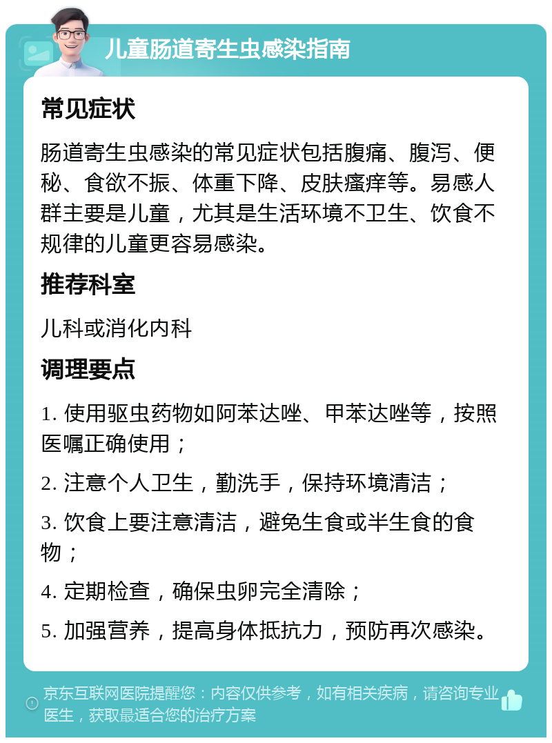 儿童肠道寄生虫感染指南 常见症状 肠道寄生虫感染的常见症状包括腹痛、腹泻、便秘、食欲不振、体重下降、皮肤瘙痒等。易感人群主要是儿童，尤其是生活环境不卫生、饮食不规律的儿童更容易感染。 推荐科室 儿科或消化内科 调理要点 1. 使用驱虫药物如阿苯达唑、甲苯达唑等，按照医嘱正确使用； 2. 注意个人卫生，勤洗手，保持环境清洁； 3. 饮食上要注意清洁，避免生食或半生食的食物； 4. 定期检查，确保虫卵完全清除； 5. 加强营养，提高身体抵抗力，预防再次感染。