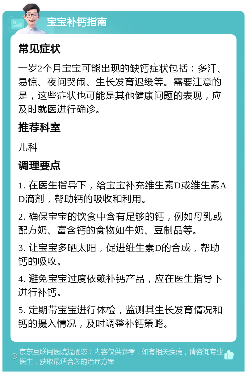 宝宝补钙指南 常见症状 一岁2个月宝宝可能出现的缺钙症状包括：多汗、易惊、夜间哭闹、生长发育迟缓等。需要注意的是，这些症状也可能是其他健康问题的表现，应及时就医进行确诊。 推荐科室 儿科 调理要点 1. 在医生指导下，给宝宝补充维生素D或维生素AD滴剂，帮助钙的吸收和利用。 2. 确保宝宝的饮食中含有足够的钙，例如母乳或配方奶、富含钙的食物如牛奶、豆制品等。 3. 让宝宝多晒太阳，促进维生素D的合成，帮助钙的吸收。 4. 避免宝宝过度依赖补钙产品，应在医生指导下进行补钙。 5. 定期带宝宝进行体检，监测其生长发育情况和钙的摄入情况，及时调整补钙策略。