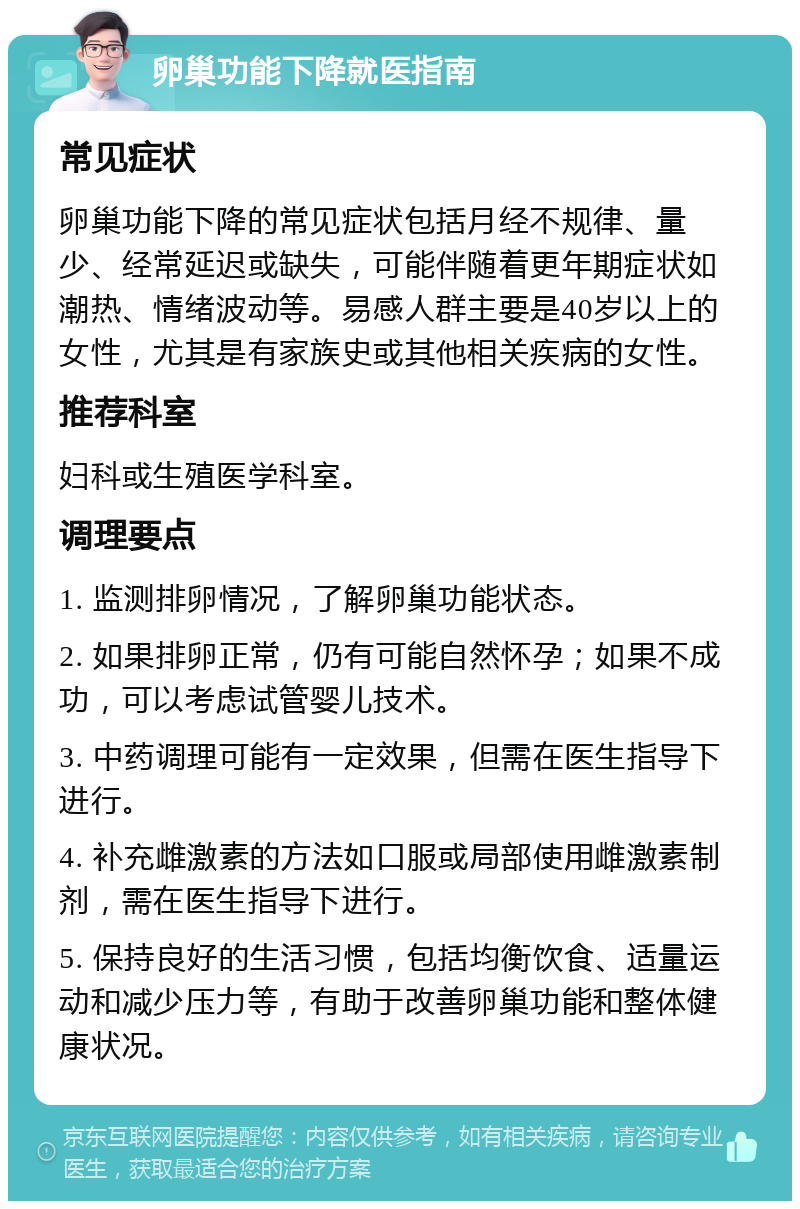 卵巢功能下降就医指南 常见症状 卵巢功能下降的常见症状包括月经不规律、量少、经常延迟或缺失，可能伴随着更年期症状如潮热、情绪波动等。易感人群主要是40岁以上的女性，尤其是有家族史或其他相关疾病的女性。 推荐科室 妇科或生殖医学科室。 调理要点 1. 监测排卵情况，了解卵巢功能状态。 2. 如果排卵正常，仍有可能自然怀孕；如果不成功，可以考虑试管婴儿技术。 3. 中药调理可能有一定效果，但需在医生指导下进行。 4. 补充雌激素的方法如口服或局部使用雌激素制剂，需在医生指导下进行。 5. 保持良好的生活习惯，包括均衡饮食、适量运动和减少压力等，有助于改善卵巢功能和整体健康状况。