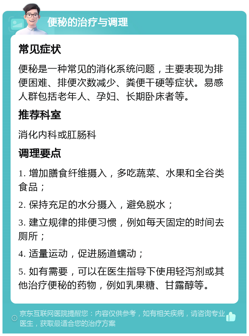 便秘的治疗与调理 常见症状 便秘是一种常见的消化系统问题，主要表现为排便困难、排便次数减少、粪便干硬等症状。易感人群包括老年人、孕妇、长期卧床者等。 推荐科室 消化内科或肛肠科 调理要点 1. 增加膳食纤维摄入，多吃蔬菜、水果和全谷类食品； 2. 保持充足的水分摄入，避免脱水； 3. 建立规律的排便习惯，例如每天固定的时间去厕所； 4. 适量运动，促进肠道蠕动； 5. 如有需要，可以在医生指导下使用轻泻剂或其他治疗便秘的药物，例如乳果糖、甘露醇等。