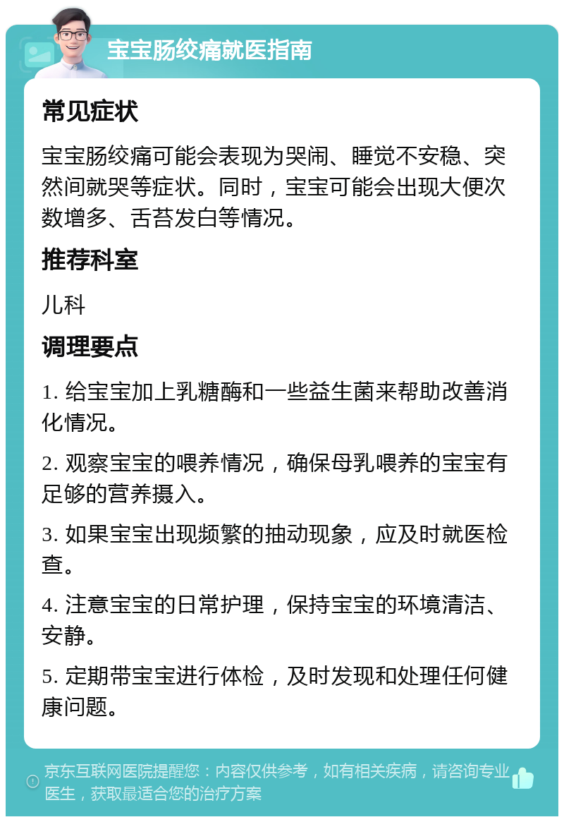 宝宝肠绞痛就医指南 常见症状 宝宝肠绞痛可能会表现为哭闹、睡觉不安稳、突然间就哭等症状。同时，宝宝可能会出现大便次数增多、舌苔发白等情况。 推荐科室 儿科 调理要点 1. 给宝宝加上乳糖酶和一些益生菌来帮助改善消化情况。 2. 观察宝宝的喂养情况，确保母乳喂养的宝宝有足够的营养摄入。 3. 如果宝宝出现频繁的抽动现象，应及时就医检查。 4. 注意宝宝的日常护理，保持宝宝的环境清洁、安静。 5. 定期带宝宝进行体检，及时发现和处理任何健康问题。