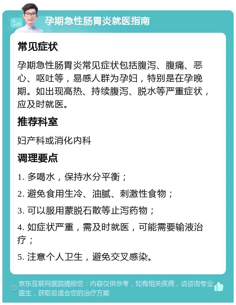 孕期急性肠胃炎就医指南 常见症状 孕期急性肠胃炎常见症状包括腹泻、腹痛、恶心、呕吐等，易感人群为孕妇，特别是在孕晚期。如出现高热、持续腹泻、脱水等严重症状，应及时就医。 推荐科室 妇产科或消化内科 调理要点 1. 多喝水，保持水分平衡； 2. 避免食用生冷、油腻、刺激性食物； 3. 可以服用蒙脱石散等止泻药物； 4. 如症状严重，需及时就医，可能需要输液治疗； 5. 注意个人卫生，避免交叉感染。