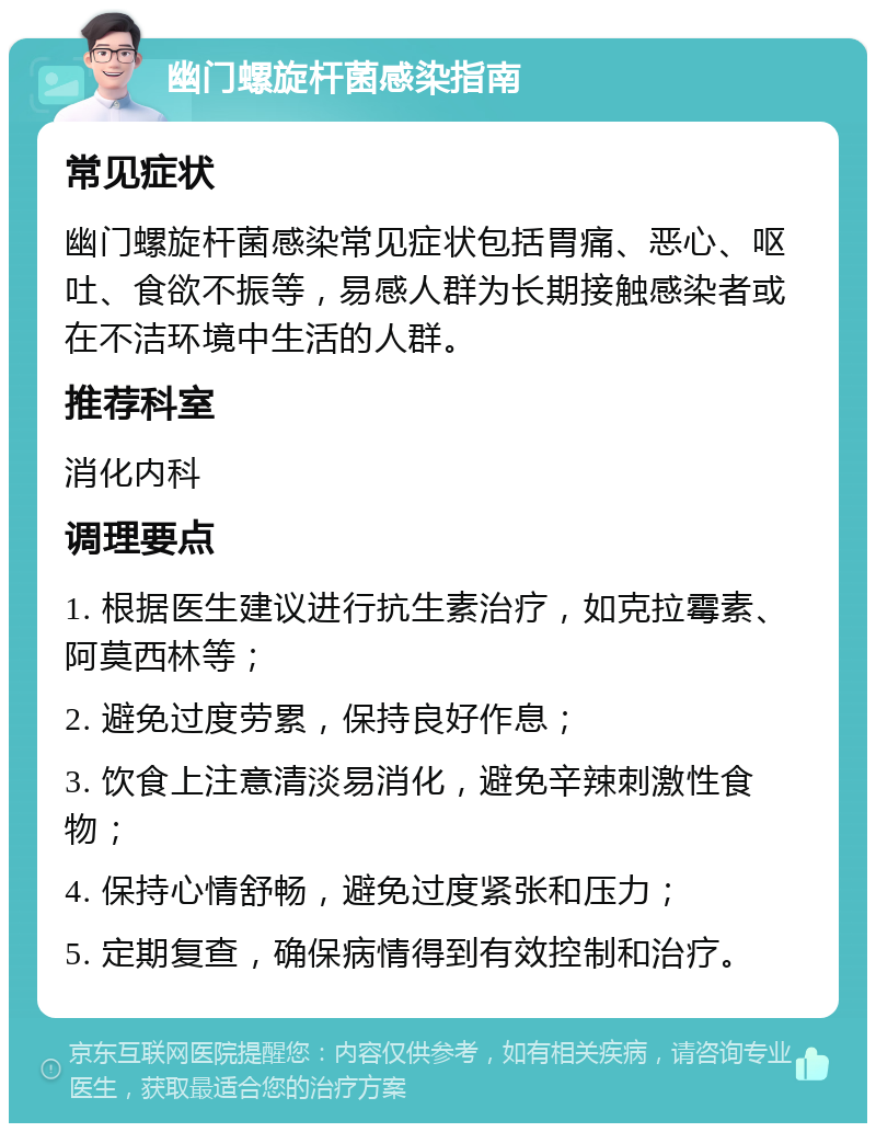 幽门螺旋杆菌感染指南 常见症状 幽门螺旋杆菌感染常见症状包括胃痛、恶心、呕吐、食欲不振等，易感人群为长期接触感染者或在不洁环境中生活的人群。 推荐科室 消化内科 调理要点 1. 根据医生建议进行抗生素治疗，如克拉霉素、阿莫西林等； 2. 避免过度劳累，保持良好作息； 3. 饮食上注意清淡易消化，避免辛辣刺激性食物； 4. 保持心情舒畅，避免过度紧张和压力； 5. 定期复查，确保病情得到有效控制和治疗。