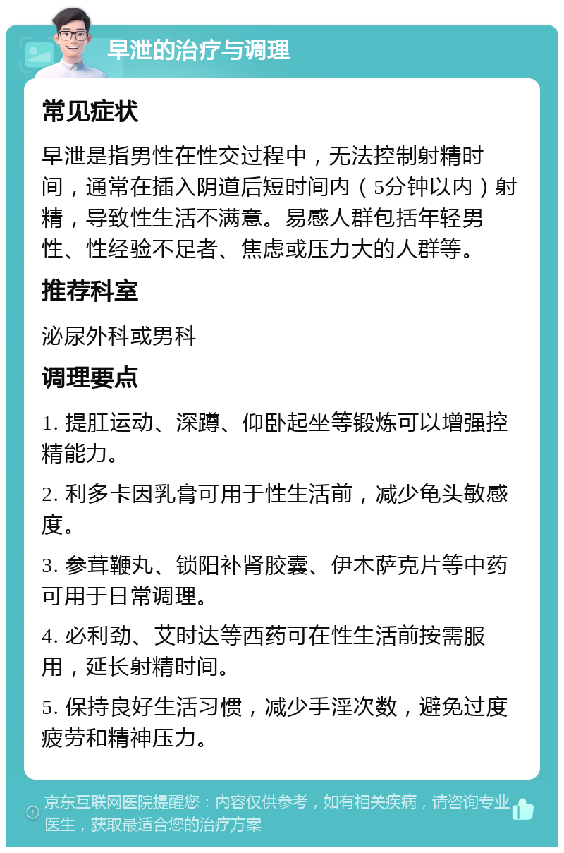 早泄的治疗与调理 常见症状 早泄是指男性在性交过程中，无法控制射精时间，通常在插入阴道后短时间内（5分钟以内）射精，导致性生活不满意。易感人群包括年轻男性、性经验不足者、焦虑或压力大的人群等。 推荐科室 泌尿外科或男科 调理要点 1. 提肛运动、深蹲、仰卧起坐等锻炼可以增强控精能力。 2. 利多卡因乳膏可用于性生活前，减少龟头敏感度。 3. 参茸鞭丸、锁阳补肾胶囊、伊木萨克片等中药可用于日常调理。 4. 必利劲、艾时达等西药可在性生活前按需服用，延长射精时间。 5. 保持良好生活习惯，减少手淫次数，避免过度疲劳和精神压力。