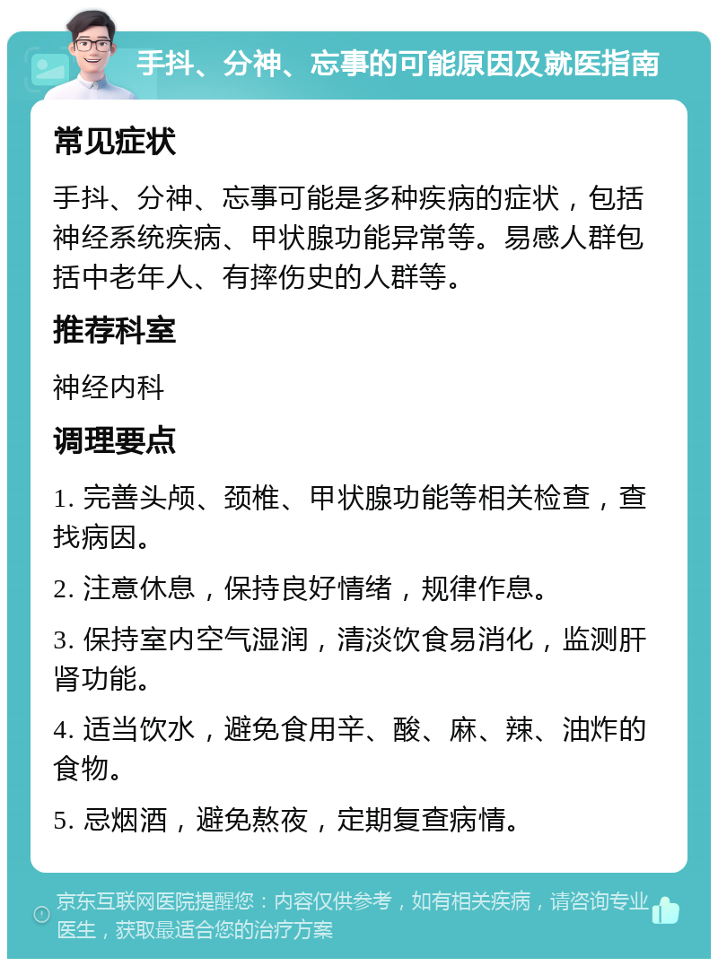 手抖、分神、忘事的可能原因及就医指南 常见症状 手抖、分神、忘事可能是多种疾病的症状，包括神经系统疾病、甲状腺功能异常等。易感人群包括中老年人、有摔伤史的人群等。 推荐科室 神经内科 调理要点 1. 完善头颅、颈椎、甲状腺功能等相关检查，查找病因。 2. 注意休息，保持良好情绪，规律作息。 3. 保持室内空气湿润，清淡饮食易消化，监测肝肾功能。 4. 适当饮水，避免食用辛、酸、麻、辣、油炸的食物。 5. 忌烟酒，避免熬夜，定期复查病情。