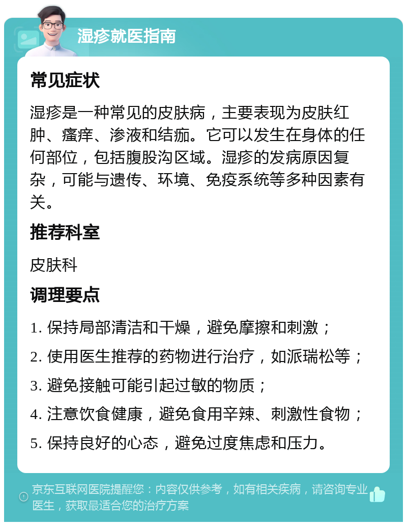 湿疹就医指南 常见症状 湿疹是一种常见的皮肤病，主要表现为皮肤红肿、瘙痒、渗液和结痂。它可以发生在身体的任何部位，包括腹股沟区域。湿疹的发病原因复杂，可能与遗传、环境、免疫系统等多种因素有关。 推荐科室 皮肤科 调理要点 1. 保持局部清洁和干燥，避免摩擦和刺激； 2. 使用医生推荐的药物进行治疗，如派瑞松等； 3. 避免接触可能引起过敏的物质； 4. 注意饮食健康，避免食用辛辣、刺激性食物； 5. 保持良好的心态，避免过度焦虑和压力。