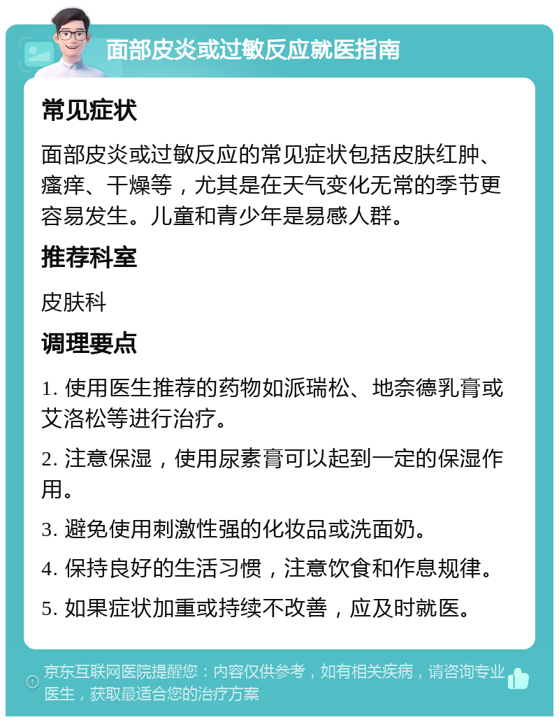 面部皮炎或过敏反应就医指南 常见症状 面部皮炎或过敏反应的常见症状包括皮肤红肿、瘙痒、干燥等，尤其是在天气变化无常的季节更容易发生。儿童和青少年是易感人群。 推荐科室 皮肤科 调理要点 1. 使用医生推荐的药物如派瑞松、地奈德乳膏或艾洛松等进行治疗。 2. 注意保湿，使用尿素膏可以起到一定的保湿作用。 3. 避免使用刺激性强的化妆品或洗面奶。 4. 保持良好的生活习惯，注意饮食和作息规律。 5. 如果症状加重或持续不改善，应及时就医。