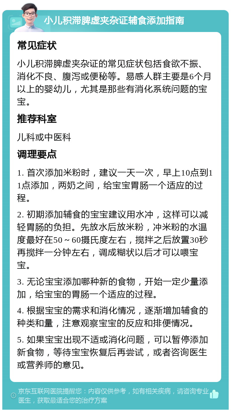 小儿积滞脾虚夹杂证辅食添加指南 常见症状 小儿积滞脾虚夹杂证的常见症状包括食欲不振、消化不良、腹泻或便秘等。易感人群主要是6个月以上的婴幼儿，尤其是那些有消化系统问题的宝宝。 推荐科室 儿科或中医科 调理要点 1. 首次添加米粉时，建议一天一次，早上10点到11点添加，两奶之间，给宝宝胃肠一个适应的过程。 2. 初期添加辅食的宝宝建议用水冲，这样可以减轻胃肠的负担。先放水后放米粉，冲米粉的水温度最好在50～60摄氏度左右，搅拌之后放置30秒再搅拌一分钟左右，调成糊状以后才可以喂宝宝。 3. 无论宝宝添加哪种新的食物，开始一定少量添加，给宝宝的胃肠一个适应的过程。 4. 根据宝宝的需求和消化情况，逐渐增加辅食的种类和量，注意观察宝宝的反应和排便情况。 5. 如果宝宝出现不适或消化问题，可以暂停添加新食物，等待宝宝恢复后再尝试，或者咨询医生或营养师的意见。