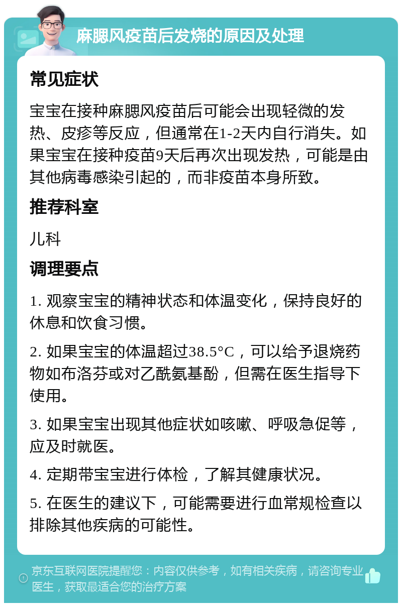 麻腮风疫苗后发烧的原因及处理 常见症状 宝宝在接种麻腮风疫苗后可能会出现轻微的发热、皮疹等反应，但通常在1-2天内自行消失。如果宝宝在接种疫苗9天后再次出现发热，可能是由其他病毒感染引起的，而非疫苗本身所致。 推荐科室 儿科 调理要点 1. 观察宝宝的精神状态和体温变化，保持良好的休息和饮食习惯。 2. 如果宝宝的体温超过38.5°C，可以给予退烧药物如布洛芬或对乙酰氨基酚，但需在医生指导下使用。 3. 如果宝宝出现其他症状如咳嗽、呼吸急促等，应及时就医。 4. 定期带宝宝进行体检，了解其健康状况。 5. 在医生的建议下，可能需要进行血常规检查以排除其他疾病的可能性。