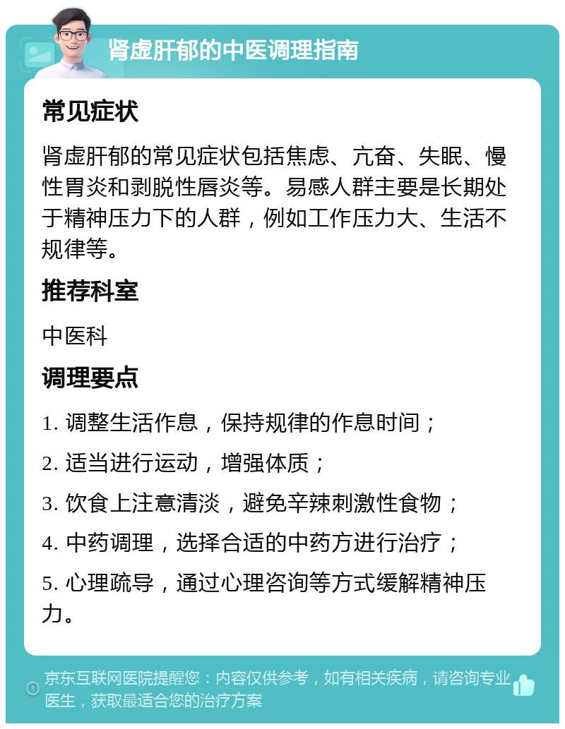 肾虚肝郁的中医调理指南 常见症状 肾虚肝郁的常见症状包括焦虑、亢奋、失眠、慢性胃炎和剥脱性唇炎等。易感人群主要是长期处于精神压力下的人群，例如工作压力大、生活不规律等。 推荐科室 中医科 调理要点 1. 调整生活作息，保持规律的作息时间； 2. 适当进行运动，增强体质； 3. 饮食上注意清淡，避免辛辣刺激性食物； 4. 中药调理，选择合适的中药方进行治疗； 5. 心理疏导，通过心理咨询等方式缓解精神压力。