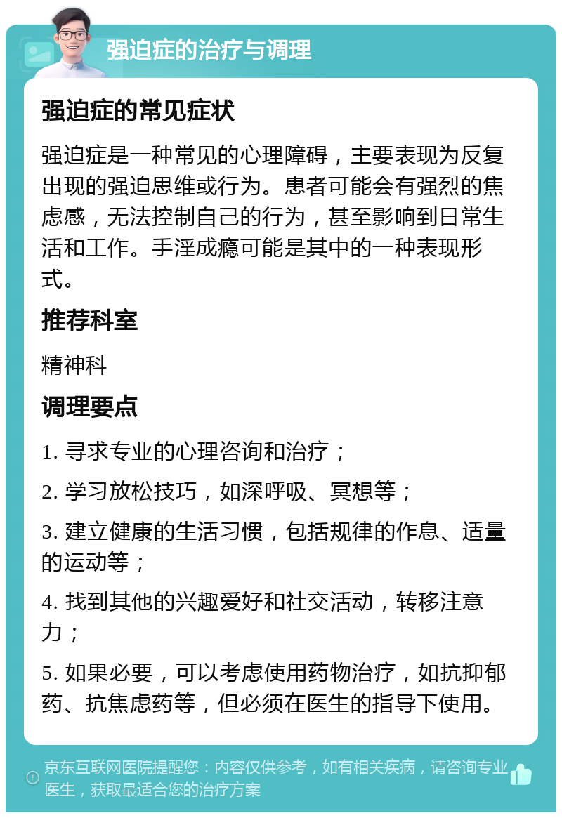 强迫症的治疗与调理 强迫症的常见症状 强迫症是一种常见的心理障碍，主要表现为反复出现的强迫思维或行为。患者可能会有强烈的焦虑感，无法控制自己的行为，甚至影响到日常生活和工作。手淫成瘾可能是其中的一种表现形式。 推荐科室 精神科 调理要点 1. 寻求专业的心理咨询和治疗； 2. 学习放松技巧，如深呼吸、冥想等； 3. 建立健康的生活习惯，包括规律的作息、适量的运动等； 4. 找到其他的兴趣爱好和社交活动，转移注意力； 5. 如果必要，可以考虑使用药物治疗，如抗抑郁药、抗焦虑药等，但必须在医生的指导下使用。