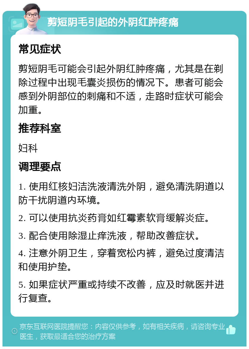 剪短阴毛引起的外阴红肿疼痛 常见症状 剪短阴毛可能会引起外阴红肿疼痛，尤其是在剃除过程中出现毛囊炎损伤的情况下。患者可能会感到外阴部位的刺痛和不适，走路时症状可能会加重。 推荐科室 妇科 调理要点 1. 使用红核妇洁洗液清洗外阴，避免清洗阴道以防干扰阴道内环境。 2. 可以使用抗炎药膏如红霉素软膏缓解炎症。 3. 配合使用除湿止痒洗液，帮助改善症状。 4. 注意外阴卫生，穿着宽松内裤，避免过度清洁和使用护垫。 5. 如果症状严重或持续不改善，应及时就医并进行复查。