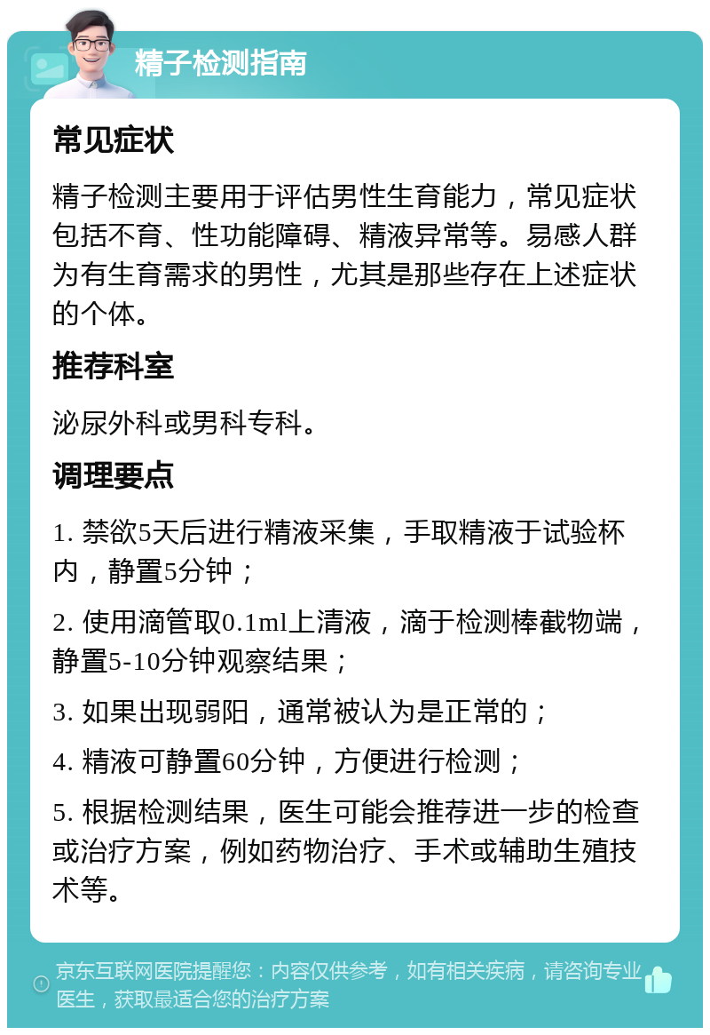 精子检测指南 常见症状 精子检测主要用于评估男性生育能力，常见症状包括不育、性功能障碍、精液异常等。易感人群为有生育需求的男性，尤其是那些存在上述症状的个体。 推荐科室 泌尿外科或男科专科。 调理要点 1. 禁欲5天后进行精液采集，手取精液于试验杯内，静置5分钟； 2. 使用滴管取0.1ml上清液，滴于检测棒截物端，静置5-10分钟观察结果； 3. 如果出现弱阳，通常被认为是正常的； 4. 精液可静置60分钟，方便进行检测； 5. 根据检测结果，医生可能会推荐进一步的检查或治疗方案，例如药物治疗、手术或辅助生殖技术等。