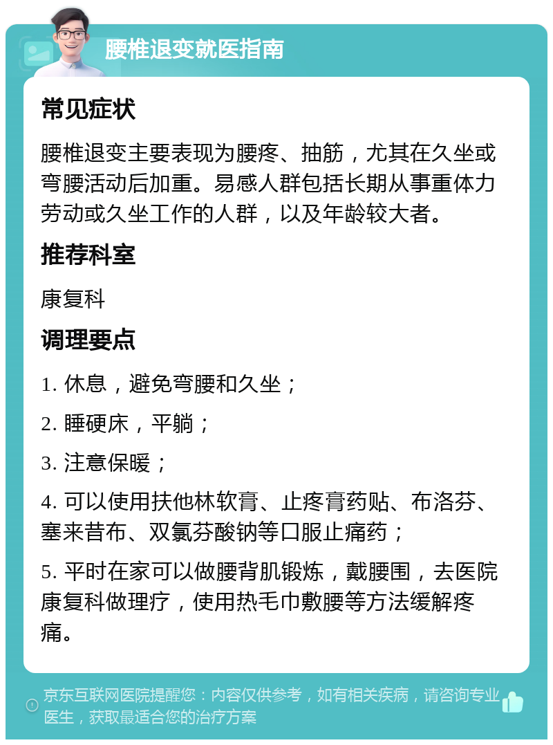 腰椎退变就医指南 常见症状 腰椎退变主要表现为腰疼、抽筋，尤其在久坐或弯腰活动后加重。易感人群包括长期从事重体力劳动或久坐工作的人群，以及年龄较大者。 推荐科室 康复科 调理要点 1. 休息，避免弯腰和久坐； 2. 睡硬床，平躺； 3. 注意保暖； 4. 可以使用扶他林软膏、止疼膏药贴、布洛芬、塞来昔布、双氯芬酸钠等口服止痛药； 5. 平时在家可以做腰背肌锻炼，戴腰围，去医院康复科做理疗，使用热毛巾敷腰等方法缓解疼痛。