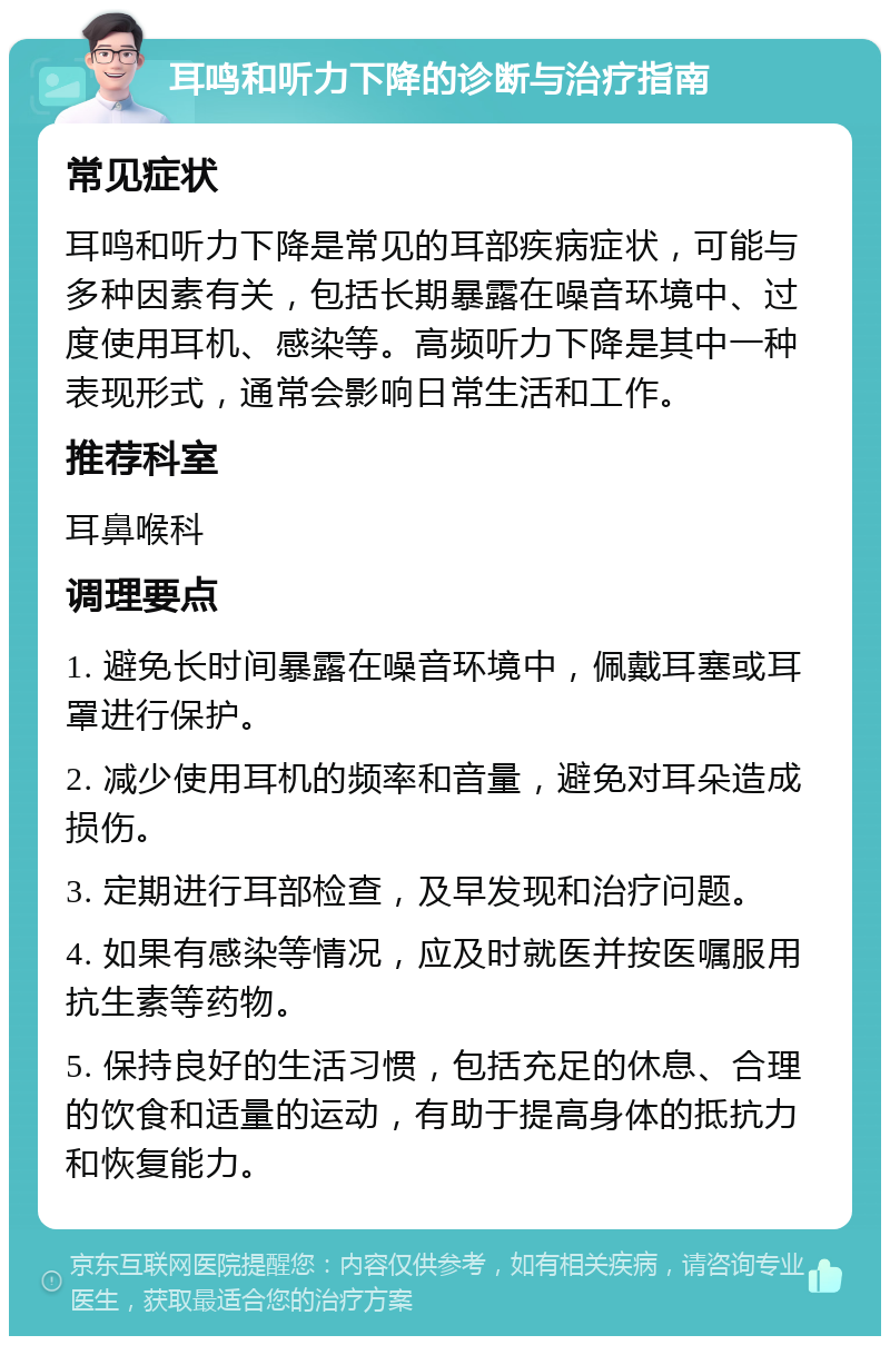 耳鸣和听力下降的诊断与治疗指南 常见症状 耳鸣和听力下降是常见的耳部疾病症状，可能与多种因素有关，包括长期暴露在噪音环境中、过度使用耳机、感染等。高频听力下降是其中一种表现形式，通常会影响日常生活和工作。 推荐科室 耳鼻喉科 调理要点 1. 避免长时间暴露在噪音环境中，佩戴耳塞或耳罩进行保护。 2. 减少使用耳机的频率和音量，避免对耳朵造成损伤。 3. 定期进行耳部检查，及早发现和治疗问题。 4. 如果有感染等情况，应及时就医并按医嘱服用抗生素等药物。 5. 保持良好的生活习惯，包括充足的休息、合理的饮食和适量的运动，有助于提高身体的抵抗力和恢复能力。