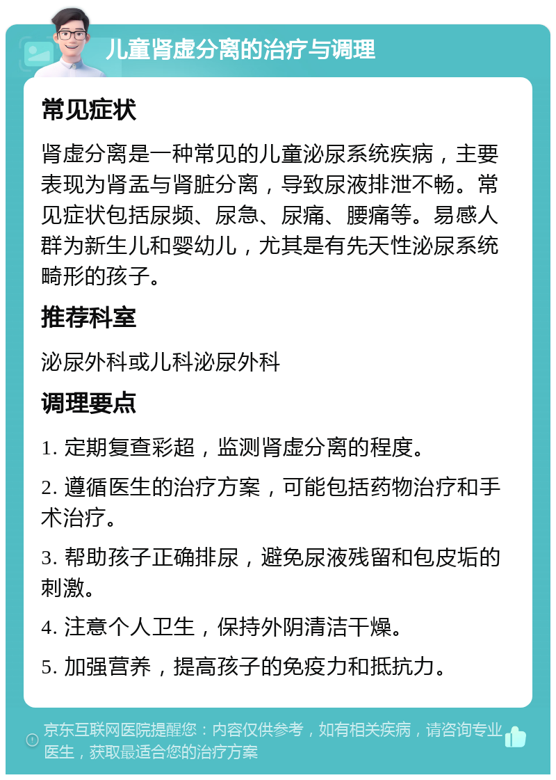 儿童肾虚分离的治疗与调理 常见症状 肾虚分离是一种常见的儿童泌尿系统疾病，主要表现为肾盂与肾脏分离，导致尿液排泄不畅。常见症状包括尿频、尿急、尿痛、腰痛等。易感人群为新生儿和婴幼儿，尤其是有先天性泌尿系统畸形的孩子。 推荐科室 泌尿外科或儿科泌尿外科 调理要点 1. 定期复查彩超，监测肾虚分离的程度。 2. 遵循医生的治疗方案，可能包括药物治疗和手术治疗。 3. 帮助孩子正确排尿，避免尿液残留和包皮垢的刺激。 4. 注意个人卫生，保持外阴清洁干燥。 5. 加强营养，提高孩子的免疫力和抵抗力。