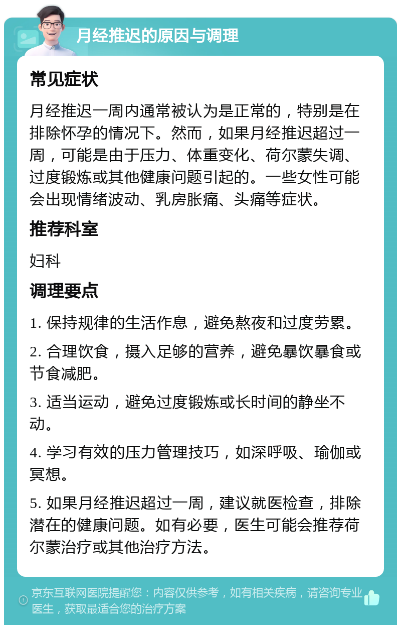 月经推迟的原因与调理 常见症状 月经推迟一周内通常被认为是正常的，特别是在排除怀孕的情况下。然而，如果月经推迟超过一周，可能是由于压力、体重变化、荷尔蒙失调、过度锻炼或其他健康问题引起的。一些女性可能会出现情绪波动、乳房胀痛、头痛等症状。 推荐科室 妇科 调理要点 1. 保持规律的生活作息，避免熬夜和过度劳累。 2. 合理饮食，摄入足够的营养，避免暴饮暴食或节食减肥。 3. 适当运动，避免过度锻炼或长时间的静坐不动。 4. 学习有效的压力管理技巧，如深呼吸、瑜伽或冥想。 5. 如果月经推迟超过一周，建议就医检查，排除潜在的健康问题。如有必要，医生可能会推荐荷尔蒙治疗或其他治疗方法。