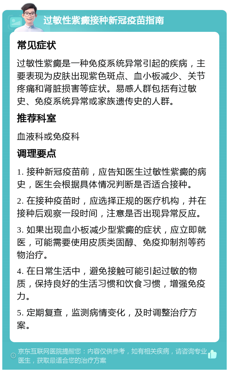 过敏性紫癜接种新冠疫苗指南 常见症状 过敏性紫癜是一种免疫系统异常引起的疾病，主要表现为皮肤出现紫色斑点、血小板减少、关节疼痛和肾脏损害等症状。易感人群包括有过敏史、免疫系统异常或家族遗传史的人群。 推荐科室 血液科或免疫科 调理要点 1. 接种新冠疫苗前，应告知医生过敏性紫癜的病史，医生会根据具体情况判断是否适合接种。 2. 在接种疫苗时，应选择正规的医疗机构，并在接种后观察一段时间，注意是否出现异常反应。 3. 如果出现血小板减少型紫癜的症状，应立即就医，可能需要使用皮质类固醇、免疫抑制剂等药物治疗。 4. 在日常生活中，避免接触可能引起过敏的物质，保持良好的生活习惯和饮食习惯，增强免疫力。 5. 定期复查，监测病情变化，及时调整治疗方案。