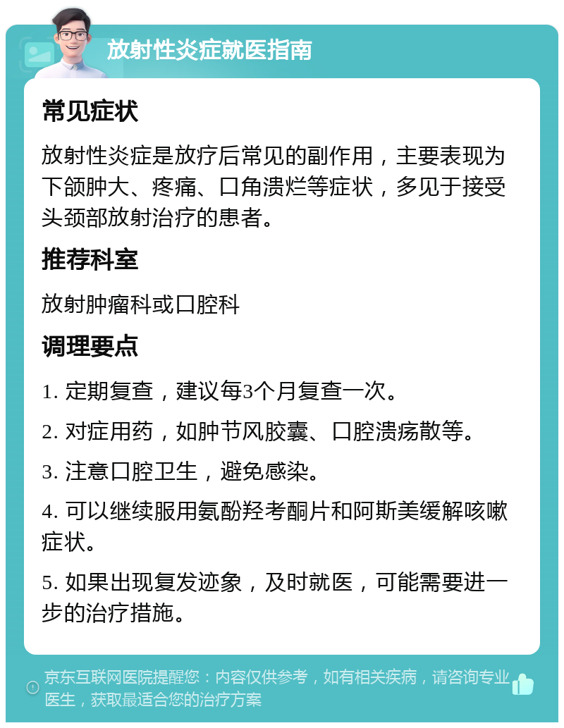 放射性炎症就医指南 常见症状 放射性炎症是放疗后常见的副作用，主要表现为下颌肿大、疼痛、口角溃烂等症状，多见于接受头颈部放射治疗的患者。 推荐科室 放射肿瘤科或口腔科 调理要点 1. 定期复查，建议每3个月复查一次。 2. 对症用药，如肿节风胶囊、口腔溃疡散等。 3. 注意口腔卫生，避免感染。 4. 可以继续服用氨酚羟考酮片和阿斯美缓解咳嗽症状。 5. 如果出现复发迹象，及时就医，可能需要进一步的治疗措施。