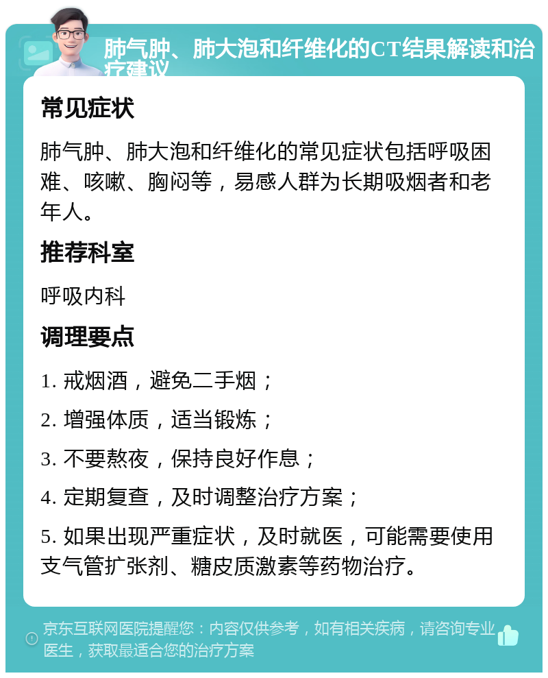 肺气肿、肺大泡和纤维化的CT结果解读和治疗建议 常见症状 肺气肿、肺大泡和纤维化的常见症状包括呼吸困难、咳嗽、胸闷等，易感人群为长期吸烟者和老年人。 推荐科室 呼吸内科 调理要点 1. 戒烟酒，避免二手烟； 2. 增强体质，适当锻炼； 3. 不要熬夜，保持良好作息； 4. 定期复查，及时调整治疗方案； 5. 如果出现严重症状，及时就医，可能需要使用支气管扩张剂、糖皮质激素等药物治疗。