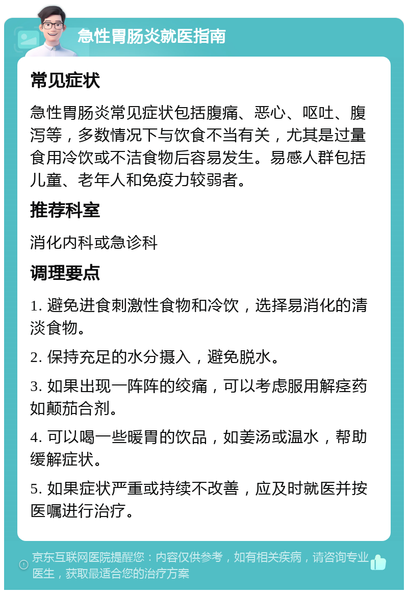 急性胃肠炎就医指南 常见症状 急性胃肠炎常见症状包括腹痛、恶心、呕吐、腹泻等，多数情况下与饮食不当有关，尤其是过量食用冷饮或不洁食物后容易发生。易感人群包括儿童、老年人和免疫力较弱者。 推荐科室 消化内科或急诊科 调理要点 1. 避免进食刺激性食物和冷饮，选择易消化的清淡食物。 2. 保持充足的水分摄入，避免脱水。 3. 如果出现一阵阵的绞痛，可以考虑服用解痉药如颠茄合剂。 4. 可以喝一些暖胃的饮品，如姜汤或温水，帮助缓解症状。 5. 如果症状严重或持续不改善，应及时就医并按医嘱进行治疗。