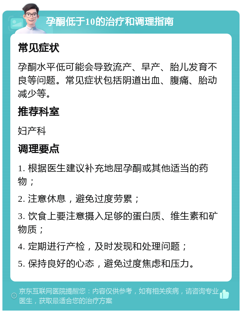 孕酮低于10的治疗和调理指南 常见症状 孕酮水平低可能会导致流产、早产、胎儿发育不良等问题。常见症状包括阴道出血、腹痛、胎动减少等。 推荐科室 妇产科 调理要点 1. 根据医生建议补充地屈孕酮或其他适当的药物； 2. 注意休息，避免过度劳累； 3. 饮食上要注意摄入足够的蛋白质、维生素和矿物质； 4. 定期进行产检，及时发现和处理问题； 5. 保持良好的心态，避免过度焦虑和压力。