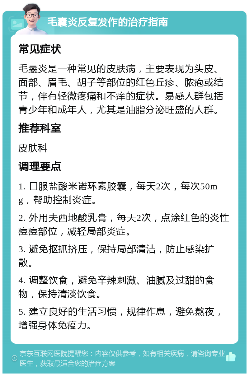 毛囊炎反复发作的治疗指南 常见症状 毛囊炎是一种常见的皮肤病，主要表现为头皮、面部、眉毛、胡子等部位的红色丘疹、脓疱或结节，伴有轻微疼痛和不痒的症状。易感人群包括青少年和成年人，尤其是油脂分泌旺盛的人群。 推荐科室 皮肤科 调理要点 1. 口服盐酸米诺环素胶囊，每天2次，每次50mg，帮助控制炎症。 2. 外用夫西地酸乳膏，每天2次，点涂红色的炎性痘痘部位，减轻局部炎症。 3. 避免抠抓挤压，保持局部清洁，防止感染扩散。 4. 调整饮食，避免辛辣刺激、油腻及过甜的食物，保持清淡饮食。 5. 建立良好的生活习惯，规律作息，避免熬夜，增强身体免疫力。