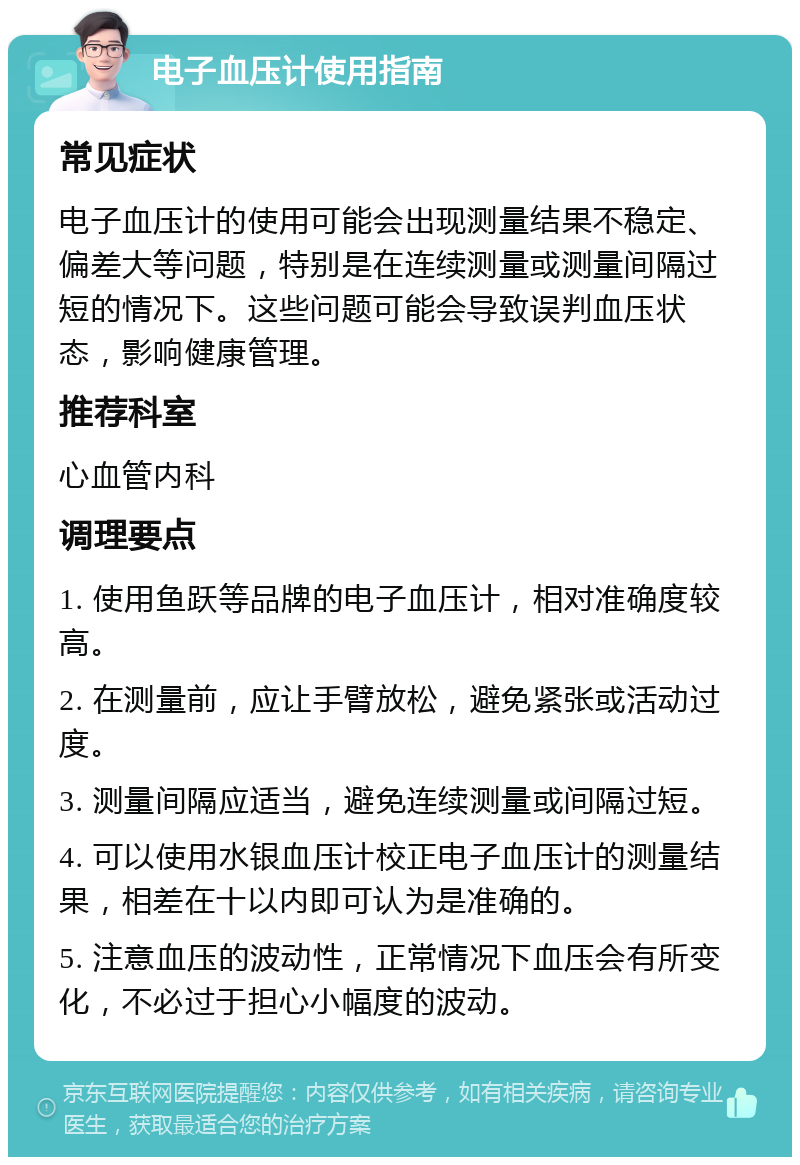 电子血压计使用指南 常见症状 电子血压计的使用可能会出现测量结果不稳定、偏差大等问题，特别是在连续测量或测量间隔过短的情况下。这些问题可能会导致误判血压状态，影响健康管理。 推荐科室 心血管内科 调理要点 1. 使用鱼跃等品牌的电子血压计，相对准确度较高。 2. 在测量前，应让手臂放松，避免紧张或活动过度。 3. 测量间隔应适当，避免连续测量或间隔过短。 4. 可以使用水银血压计校正电子血压计的测量结果，相差在十以内即可认为是准确的。 5. 注意血压的波动性，正常情况下血压会有所变化，不必过于担心小幅度的波动。