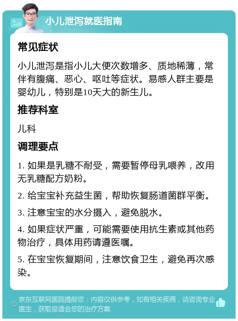 小儿泄泻就医指南 常见症状 小儿泄泻是指小儿大便次数增多、质地稀薄，常伴有腹痛、恶心、呕吐等症状。易感人群主要是婴幼儿，特别是10天大的新生儿。 推荐科室 儿科 调理要点 1. 如果是乳糖不耐受，需要暂停母乳喂养，改用无乳糖配方奶粉。 2. 给宝宝补充益生菌，帮助恢复肠道菌群平衡。 3. 注意宝宝的水分摄入，避免脱水。 4. 如果症状严重，可能需要使用抗生素或其他药物治疗，具体用药请遵医嘱。 5. 在宝宝恢复期间，注意饮食卫生，避免再次感染。