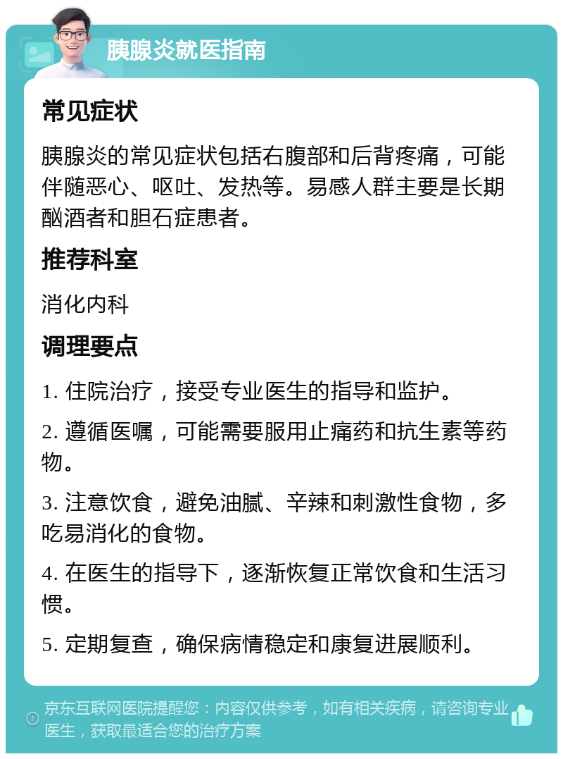 胰腺炎就医指南 常见症状 胰腺炎的常见症状包括右腹部和后背疼痛，可能伴随恶心、呕吐、发热等。易感人群主要是长期酗酒者和胆石症患者。 推荐科室 消化内科 调理要点 1. 住院治疗，接受专业医生的指导和监护。 2. 遵循医嘱，可能需要服用止痛药和抗生素等药物。 3. 注意饮食，避免油腻、辛辣和刺激性食物，多吃易消化的食物。 4. 在医生的指导下，逐渐恢复正常饮食和生活习惯。 5. 定期复查，确保病情稳定和康复进展顺利。