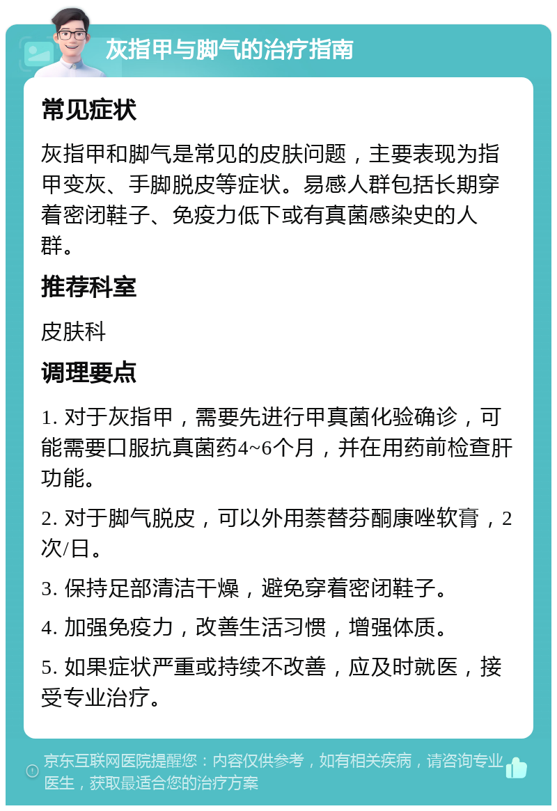 灰指甲与脚气的治疗指南 常见症状 灰指甲和脚气是常见的皮肤问题，主要表现为指甲变灰、手脚脱皮等症状。易感人群包括长期穿着密闭鞋子、免疫力低下或有真菌感染史的人群。 推荐科室 皮肤科 调理要点 1. 对于灰指甲，需要先进行甲真菌化验确诊，可能需要口服抗真菌药4~6个月，并在用药前检查肝功能。 2. 对于脚气脱皮，可以外用萘替芬酮康唑软膏，2次/日。 3. 保持足部清洁干燥，避免穿着密闭鞋子。 4. 加强免疫力，改善生活习惯，增强体质。 5. 如果症状严重或持续不改善，应及时就医，接受专业治疗。