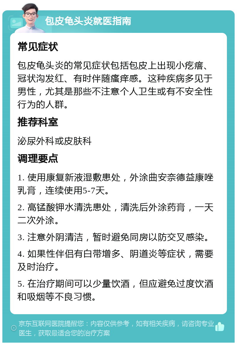 包皮龟头炎就医指南 常见症状 包皮龟头炎的常见症状包括包皮上出现小疙瘩、冠状沟发红、有时伴随瘙痒感。这种疾病多见于男性，尤其是那些不注意个人卫生或有不安全性行为的人群。 推荐科室 泌尿外科或皮肤科 调理要点 1. 使用康复新液湿敷患处，外涂曲安奈德益康唑乳膏，连续使用5-7天。 2. 高锰酸钾水清洗患处，清洗后外涂药膏，一天二次外涂。 3. 注意外阴清洁，暂时避免同房以防交叉感染。 4. 如果性伴侣有白带增多、阴道炎等症状，需要及时治疗。 5. 在治疗期间可以少量饮酒，但应避免过度饮酒和吸烟等不良习惯。