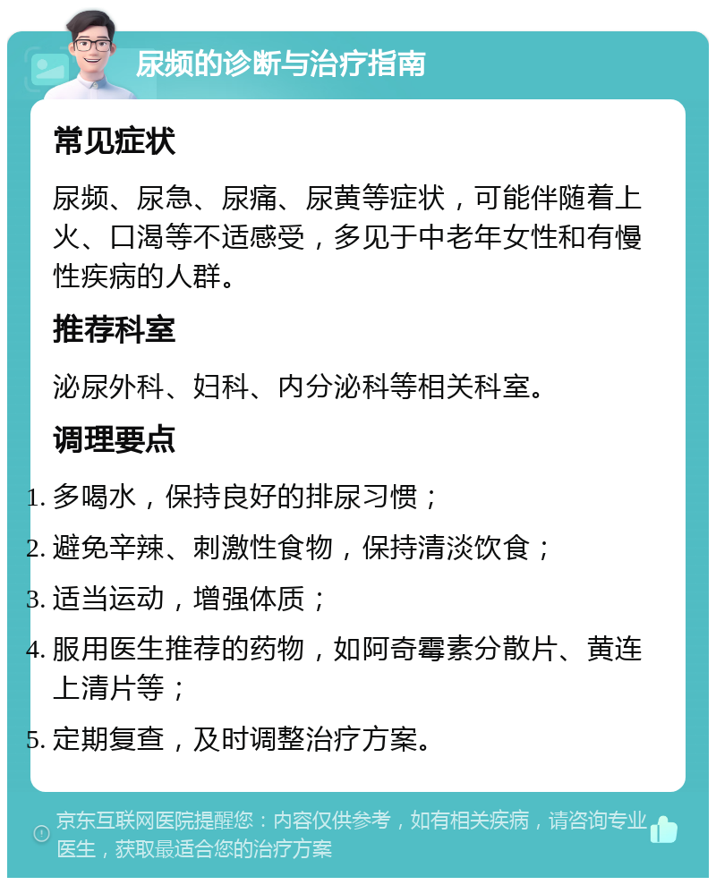 尿频的诊断与治疗指南 常见症状 尿频、尿急、尿痛、尿黄等症状，可能伴随着上火、口渴等不适感受，多见于中老年女性和有慢性疾病的人群。 推荐科室 泌尿外科、妇科、内分泌科等相关科室。 调理要点 多喝水，保持良好的排尿习惯； 避免辛辣、刺激性食物，保持清淡饮食； 适当运动，增强体质； 服用医生推荐的药物，如阿奇霉素分散片、黄连上清片等； 定期复查，及时调整治疗方案。