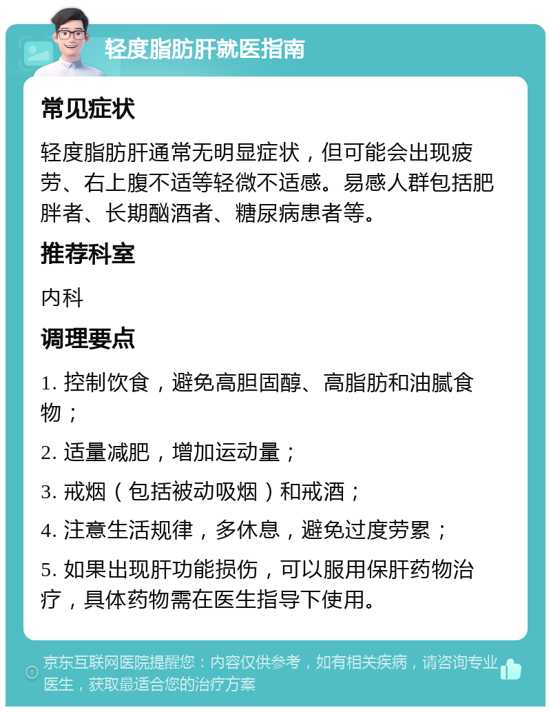 轻度脂肪肝就医指南 常见症状 轻度脂肪肝通常无明显症状，但可能会出现疲劳、右上腹不适等轻微不适感。易感人群包括肥胖者、长期酗酒者、糖尿病患者等。 推荐科室 内科 调理要点 1. 控制饮食，避免高胆固醇、高脂肪和油腻食物； 2. 适量减肥，增加运动量； 3. 戒烟（包括被动吸烟）和戒酒； 4. 注意生活规律，多休息，避免过度劳累； 5. 如果出现肝功能损伤，可以服用保肝药物治疗，具体药物需在医生指导下使用。