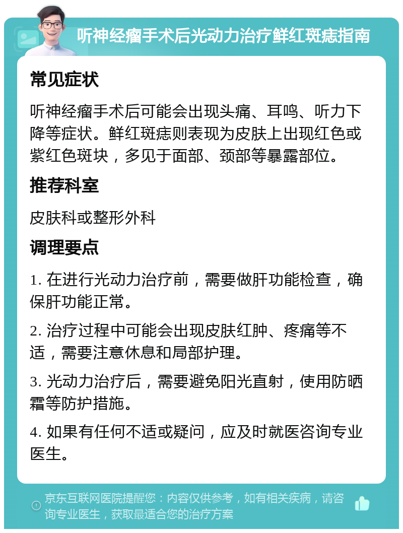 听神经瘤手术后光动力治疗鲜红斑痣指南 常见症状 听神经瘤手术后可能会出现头痛、耳鸣、听力下降等症状。鲜红斑痣则表现为皮肤上出现红色或紫红色斑块，多见于面部、颈部等暴露部位。 推荐科室 皮肤科或整形外科 调理要点 1. 在进行光动力治疗前，需要做肝功能检查，确保肝功能正常。 2. 治疗过程中可能会出现皮肤红肿、疼痛等不适，需要注意休息和局部护理。 3. 光动力治疗后，需要避免阳光直射，使用防晒霜等防护措施。 4. 如果有任何不适或疑问，应及时就医咨询专业医生。