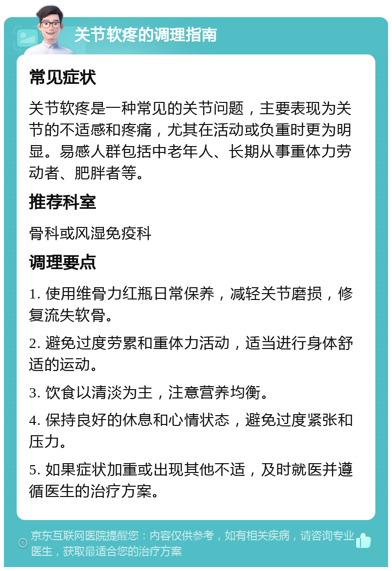 关节软疼的调理指南 常见症状 关节软疼是一种常见的关节问题，主要表现为关节的不适感和疼痛，尤其在活动或负重时更为明显。易感人群包括中老年人、长期从事重体力劳动者、肥胖者等。 推荐科室 骨科或风湿免疫科 调理要点 1. 使用维骨力红瓶日常保养，减轻关节磨损，修复流失软骨。 2. 避免过度劳累和重体力活动，适当进行身体舒适的运动。 3. 饮食以清淡为主，注意营养均衡。 4. 保持良好的休息和心情状态，避免过度紧张和压力。 5. 如果症状加重或出现其他不适，及时就医并遵循医生的治疗方案。