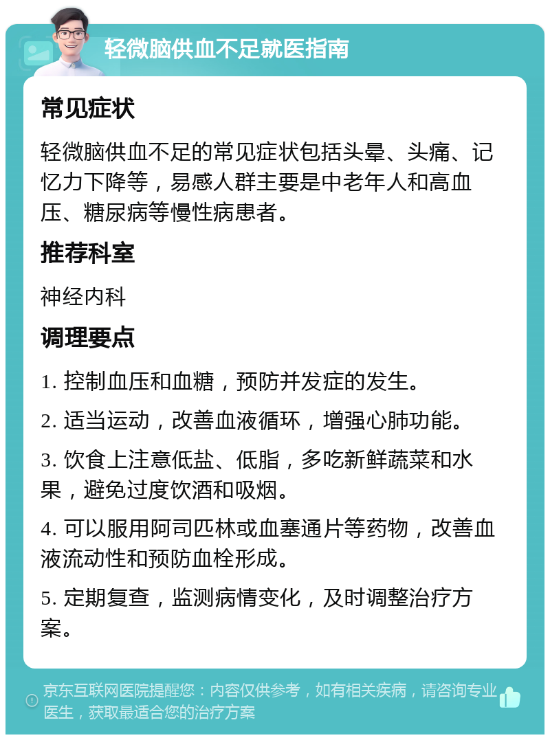 轻微脑供血不足就医指南 常见症状 轻微脑供血不足的常见症状包括头晕、头痛、记忆力下降等，易感人群主要是中老年人和高血压、糖尿病等慢性病患者。 推荐科室 神经内科 调理要点 1. 控制血压和血糖，预防并发症的发生。 2. 适当运动，改善血液循环，增强心肺功能。 3. 饮食上注意低盐、低脂，多吃新鲜蔬菜和水果，避免过度饮酒和吸烟。 4. 可以服用阿司匹林或血塞通片等药物，改善血液流动性和预防血栓形成。 5. 定期复查，监测病情变化，及时调整治疗方案。