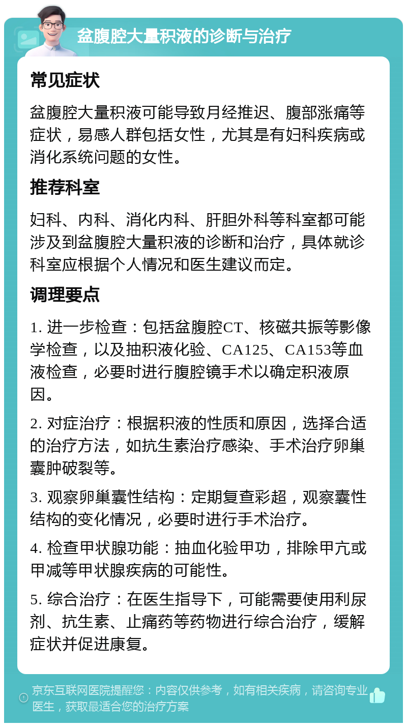 盆腹腔大量积液的诊断与治疗 常见症状 盆腹腔大量积液可能导致月经推迟、腹部涨痛等症状，易感人群包括女性，尤其是有妇科疾病或消化系统问题的女性。 推荐科室 妇科、内科、消化内科、肝胆外科等科室都可能涉及到盆腹腔大量积液的诊断和治疗，具体就诊科室应根据个人情况和医生建议而定。 调理要点 1. 进一步检查：包括盆腹腔CT、核磁共振等影像学检查，以及抽积液化验、CA125、CA153等血液检查，必要时进行腹腔镜手术以确定积液原因。 2. 对症治疗：根据积液的性质和原因，选择合适的治疗方法，如抗生素治疗感染、手术治疗卵巢囊肿破裂等。 3. 观察卵巢囊性结构：定期复查彩超，观察囊性结构的变化情况，必要时进行手术治疗。 4. 检查甲状腺功能：抽血化验甲功，排除甲亢或甲减等甲状腺疾病的可能性。 5. 综合治疗：在医生指导下，可能需要使用利尿剂、抗生素、止痛药等药物进行综合治疗，缓解症状并促进康复。