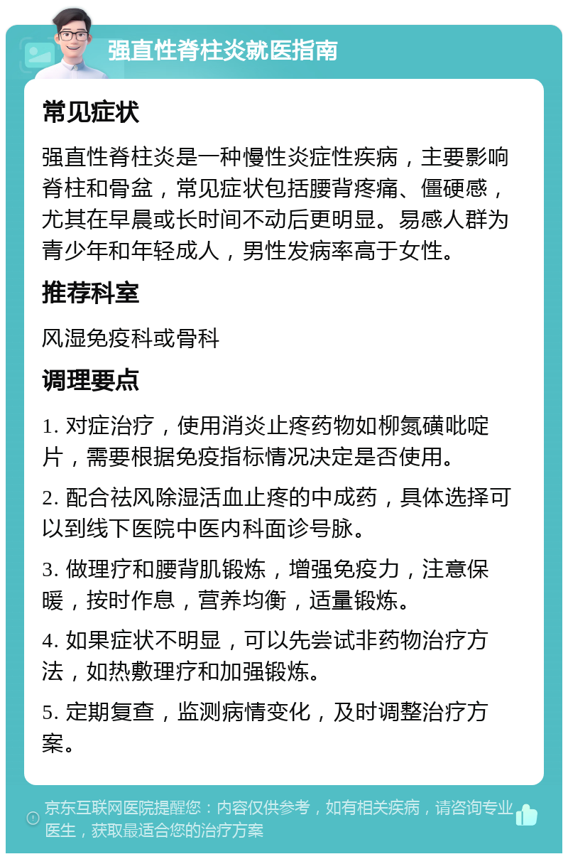 强直性脊柱炎就医指南 常见症状 强直性脊柱炎是一种慢性炎症性疾病，主要影响脊柱和骨盆，常见症状包括腰背疼痛、僵硬感，尤其在早晨或长时间不动后更明显。易感人群为青少年和年轻成人，男性发病率高于女性。 推荐科室 风湿免疫科或骨科 调理要点 1. 对症治疗，使用消炎止疼药物如柳氮磺吡啶片，需要根据免疫指标情况决定是否使用。 2. 配合祛风除湿活血止疼的中成药，具体选择可以到线下医院中医内科面诊号脉。 3. 做理疗和腰背肌锻炼，增强免疫力，注意保暖，按时作息，营养均衡，适量锻炼。 4. 如果症状不明显，可以先尝试非药物治疗方法，如热敷理疗和加强锻炼。 5. 定期复查，监测病情变化，及时调整治疗方案。