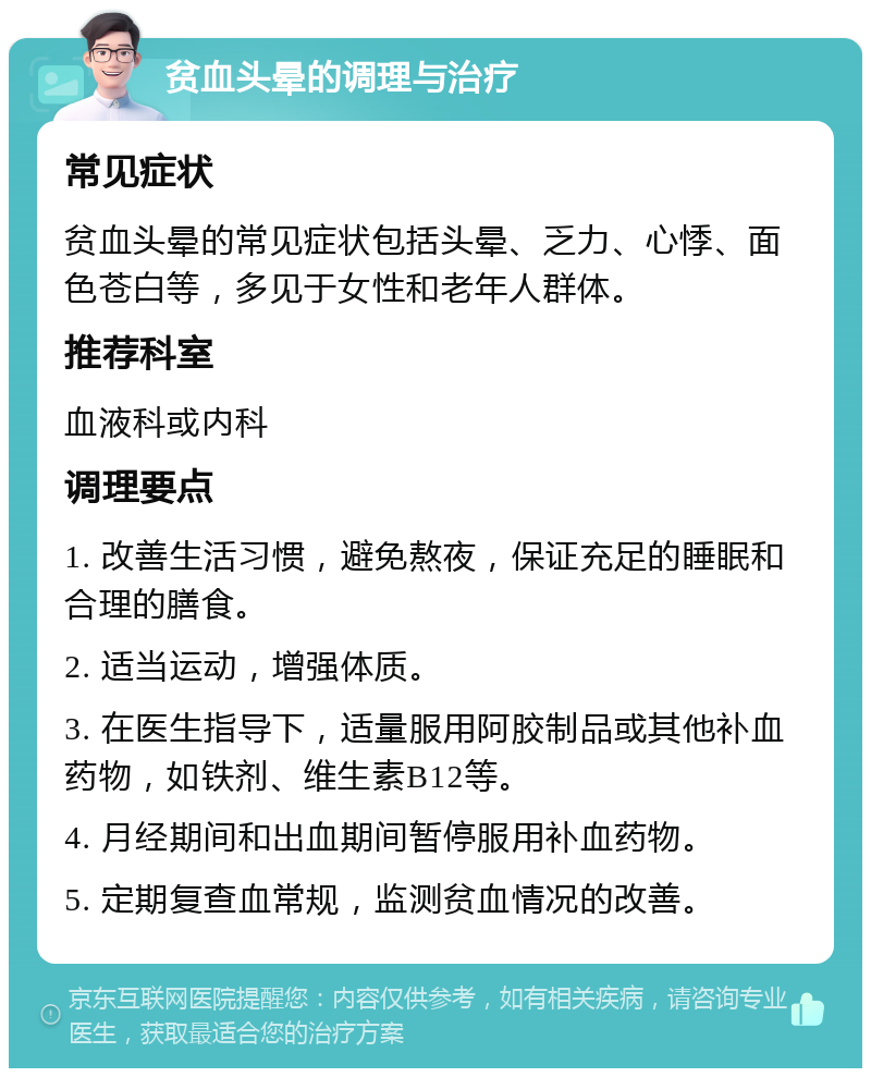 贫血头晕的调理与治疗 常见症状 贫血头晕的常见症状包括头晕、乏力、心悸、面色苍白等，多见于女性和老年人群体。 推荐科室 血液科或内科 调理要点 1. 改善生活习惯，避免熬夜，保证充足的睡眠和合理的膳食。 2. 适当运动，增强体质。 3. 在医生指导下，适量服用阿胶制品或其他补血药物，如铁剂、维生素B12等。 4. 月经期间和出血期间暂停服用补血药物。 5. 定期复查血常规，监测贫血情况的改善。