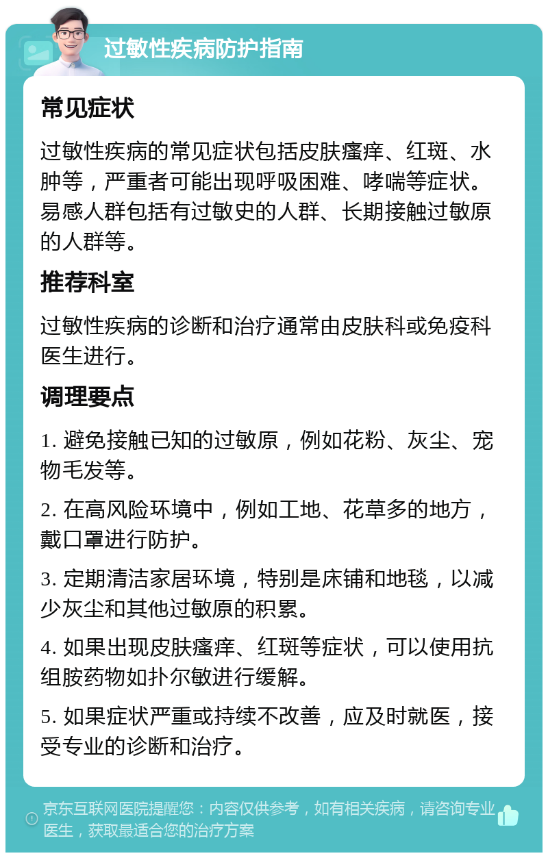 过敏性疾病防护指南 常见症状 过敏性疾病的常见症状包括皮肤瘙痒、红斑、水肿等，严重者可能出现呼吸困难、哮喘等症状。易感人群包括有过敏史的人群、长期接触过敏原的人群等。 推荐科室 过敏性疾病的诊断和治疗通常由皮肤科或免疫科医生进行。 调理要点 1. 避免接触已知的过敏原，例如花粉、灰尘、宠物毛发等。 2. 在高风险环境中，例如工地、花草多的地方，戴口罩进行防护。 3. 定期清洁家居环境，特别是床铺和地毯，以减少灰尘和其他过敏原的积累。 4. 如果出现皮肤瘙痒、红斑等症状，可以使用抗组胺药物如扑尔敏进行缓解。 5. 如果症状严重或持续不改善，应及时就医，接受专业的诊断和治疗。